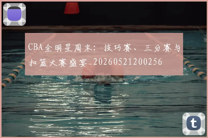 CBA全明星周末：技巧赛、三分赛与扣篮大赛盛宴_20260521200256