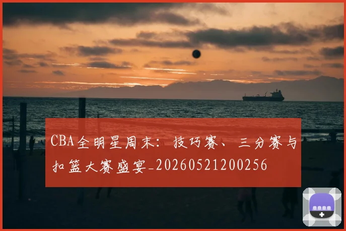 CBA全明星周末:技巧赛、三分赛与扣篮大赛盛宴_20260521200256