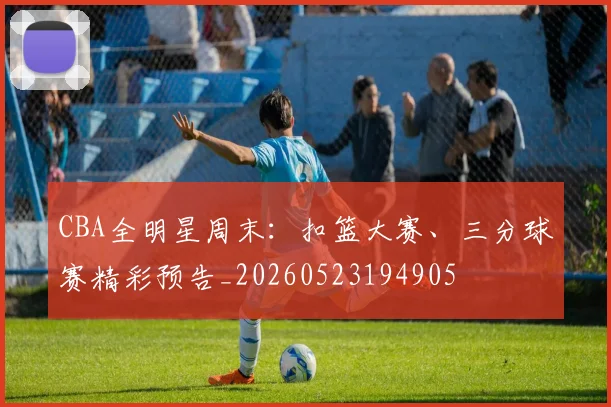 CBA全明星周末:扣篮大赛、三分球赛精彩预告_20260523194905