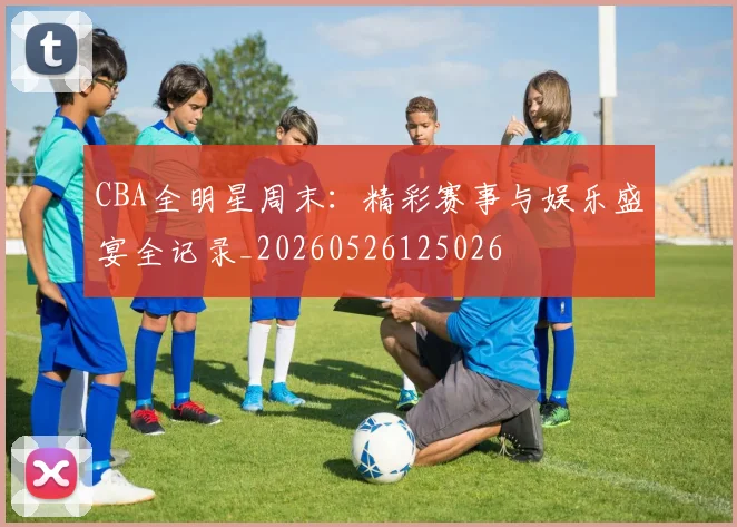 CBA全明星周末：精彩赛事与娱乐盛宴全记录_20260526125026