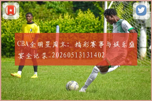 CBA全明星周末：精彩赛事与娱乐盛宴全记录_20260513131402