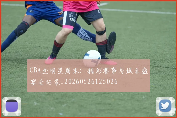 CBA全明星周末：精彩赛事与娱乐盛宴全记录_20260526125026